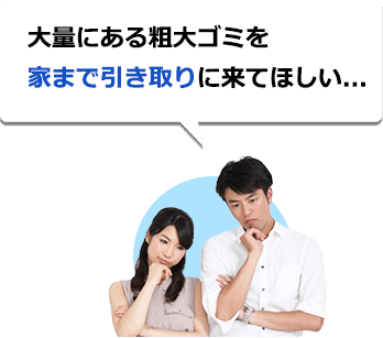 大量にある粗大ゴミを家まで引き取りに来てほしい...